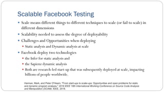 Scalable Facebook Testing
 Scale means different things to different techniques to scale (or fail to scale) in
different dimensions
 Scalability needed to assess the degree of deployability
 Challenges and Opportunities when deploying
 Static analysis and Dynamic analysis at scale
 Facebook deploy two technologies
 the Infer for static analysis and
 the Sapienz dynamic analysis
 Both are research-led start-up that was subsequently deployed at scale, impacting
billions of people worldwide.
Harman, Mark, and Peter O'Hearn. "From start-ups to scale-ups: Opportunities and open problems for static
and dynamic program analysis." 2018 IEEE 18th International Working Conference on Source Code Analysis
and Manipulation (SCAM). IEEE, 2018.
 