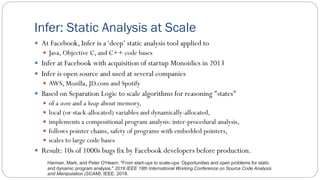 Infer: Static Analysis at Scale
 At Facebook, Infer is a‘deep’ static analysis tool applied to
 Java, Objective C, and C++ code bases
 Infer at Facebook with acquisition of startup Monoidics in 2013
 Infer is open source and used at several companies
 AWS, Mozilla, JD.com and Spotify
 Based on Separation Logic to scale algorithms for reasoning "states"
 of a store and a heap about memory,
 local (or stack-allocated) variables and dynamically-allocated,
 implements a compositional program analysis: inter-procedural analysis,
 follows pointer chains, safety of programs with embedded pointers,
 scales to large code bases
 Result: 10s of 1000s bugs fix by Facebook developers before production.
Harman, Mark, and Peter O'Hearn. "From start-ups to scale-ups: Opportunities and open problems for static
and dynamic program analysis." 2018 IEEE 18th International Working Conference on Source Code Analysis
and Manipulation (SCAM). IEEE, 2018.
 