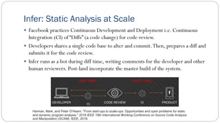 Infer: Static Analysis at Scale
 Facebook practices Continuous Development and Deployment i.e. Continuous
Integration (CI) of “Diffs” (a code change) for code-review.
 Developers shares a single code base to alter and commit.Then, prepares a diff and
submits it for the code review.
 Infer runs as a bot during diff time, writing comments for the developer and other
human reviewers. Post-land incorporate the master build of the system.
Harman, Mark, and Peter O'Hearn. "From start-ups to scale-ups: Opportunities and open problems for static
and dynamic program analysis." 2018 IEEE 18th International Working Conference on Source Code Analysis
and Manipulation (SCAM). IEEE, 2018.
 