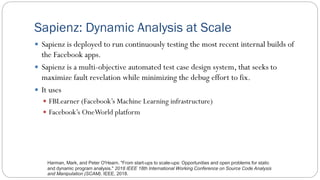 Sapienz: Dynamic Analysis at Scale
 Sapienz is deployed to run continuously testing the most recent internal builds of
the Facebook apps.
 Sapienz is a multi-objective automated test case design system, that seeks to
maximize fault revelation while minimizing the debug effort to fix.
 It uses
 FBLearner (Facebook’s Machine Learning infrastructure)
 Facebook’s OneWorld platform
Harman, Mark, and Peter O'Hearn. "From start-ups to scale-ups: Opportunities and open problems for static
and dynamic program analysis." 2018 IEEE 18th International Working Conference on Source Code Analysis
and Manipulation (SCAM). IEEE, 2018.
 