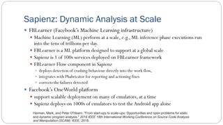 Sapienz: Dynamic Analysis at Scale
 FBLearner (Facebook’s Machine Learning infrastructure)
 Machine Learning (ML) perform at a scale, e.g., ML inference phase executions run
into the tens of trillions per day.
 FBLearner is a ML platform designed to support at a global scale
 Sapienz is 1 of 100s services deployed on FBLearner framework
 FBLearner Flow component in Sapienz
 deploys detection of crashing behaviour directly into the work flow,
 integrates with Phabricator for reporting and actioning fixes
 corrects the failures detected
 Facebook’s OneWorld platform
 support scalable deployment on many of emulators, at a time
 Sapienz deploys on 1000s of emulators to test theAndroid app alone
Harman, Mark, and Peter O'Hearn. "From start-ups to scale-ups: Opportunities and open problems for static
and dynamic program analysis." 2018 IEEE 18th International Working Conference on Source Code Analysis
and Manipulation (SCAM). IEEE, 2018.
 