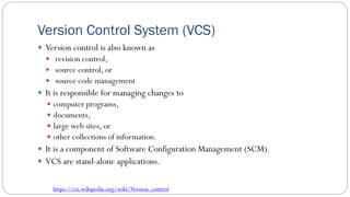 Version Control System (VCS)
 Version control is also known as
 revision control,
 source control, or
 source code management
 It is responsible for managing changes to
 computer programs,
 documents,
 large web sites, or
 other collections of information.
 It is a component of Software Configuration Management (SCM).
 VCS are stand-alone applications.
https://en.wikipedia.org/wiki/Version_control
 