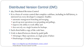 Distributed Version Control (DVC)
 aka, Distributed Revision Control
 It is a form of version control that complete codebase, including its full history, is
mirrored on every developer's computer. Enables
 automatic management branching and merging,
 speeds up most operations (except pushing and pulling),
 improves the ability to work offline and
 does not rely on a single location for backups.
 Each client holds a copy of the code base.
 Code is shared between clients by push/pulls
 Advantages: Many operations, no single point of failure
 Disadvantages: Complex to manage
69
https://en.wikipedia.org/wiki/Distributed_version_control
Naisan Benatar “Version Control” G51FSE
 