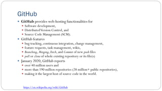 GitHub
 GitHub provides web-hosting functionalities for
 Software development,
 DistributedVersion Control, and
 Source Code Management (SCM).
 GitHub features
 bug tracking, continuous integration, change management,
 feature requests, task management, wikis,
 Branching, Merging, Fetch, and Commit of new push files
 pull or clone of whole existing repository or its file(s)
 January 2020, GitHub reports
 over 40 million users and
 more than 190 million repositories (28 million+ public repositories),
 making it the largest host of source code in the world.
https://en.wikipedia.org/wiki/GitHub
 