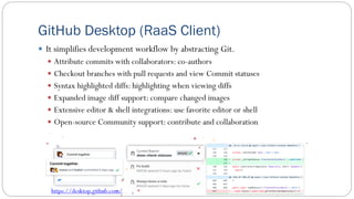 GitHub Desktop (RaaS Client)
 It simplifies development workflow by abstracting Git.
 Attribute commits with collaborators: co-authors
 Checkout branches with pull requests and view Commit statuses
 Syntax highlighted diffs: highlighting when viewing diffs
 Expanded image diff support: compare changed images
 Extensive editor & shell integrations: use favorite editor or shell
 Open-source Community support: contribute and collaboration
https://desktop.github.com/
 