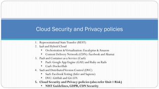 Cloud Security and Privacy policies
1. Representational StateTransfer (REST)
2. IaaS and Hybrid Cloud
• Orchestration &Virtualization: Eucalyptus &Amazon
• Content Delivery Network (CDN): Facebook andAkamai
3. PaaS and Container as a Service (CaaS)
• PaaS: GoogleApp Engine (GAE) and Ruby on Rails
• CaaS: DockerHub
4. SaaS and DistributedVersion Control (DVC)
• SaaS: FacebookTesting (Infer and Sapienz)
• DVC: GitHub and Git-LFS
5. Cloud Security and Privacy policies (also refer Unit 1 Risk)
• NIST Guidelines, GDPR, CDN Security
 