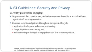 NIST Guidelines: Security And Privacy
Carefully plan before engaging
 Organizational data, applications, and other resources should be in accord with the
organization’s security objectives.
 Consider security and privacy throughout the system life cycle
 application development and service provisioning,
 design, implementation, testing, use,
 and monitoring of deployed or engaged services, then system disposition.
Radack, Shirley. Guidelines For Improving Security And Privacy In Public Cloud Computing.
No. ITL Bulletin March 2012. National Institute of Standards and Technology, 2012.
 