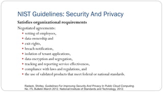 NIST Guidelines: Security And Privacy
Satisfies organizational requirements
Negotiated agreements:
 vetting of employees,
 data ownership and
 exit rights,
 breach notification,
 isolation of tenant applications,
 data encryption and segregation,
 tracking and reporting service effectiveness,
 compliance with laws and regulations, and
 the use of validated products that meet federal or national standards.
Radack, Shirley. Guidelines For Improving Security And Privacy In Public Cloud Computing.
No. ITL Bulletin March 2012. National Institute of Standards and Technology, 2012.
 