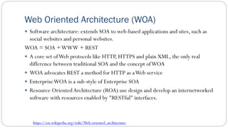 Web Oriented Architecture (WOA)
 Software architecture: extends SOA to web-based applications and sites, such as
social websites and personal websites.
WOA = SOA +WWW + REST
 A core set ofWeb protocols like HTTP, HTTPS and plain XML, the only real
difference between traditional SOA and the concept ofWOA
 WOA advocates REST a method for HTTP as aWeb service
 EnterpriseWOA is a sub-style of Enterprise SOA
 Resource OrientedArchitecture (ROA) use design and develop an internetworked
software with resources enabled by "RESTful" interfaces.
https://en.wikipedia.org/wiki/Web-oriented_architecture
 