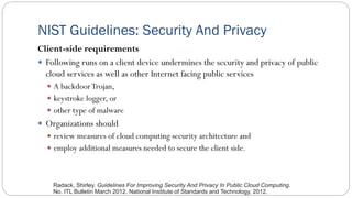 NIST Guidelines: Security And Privacy
Client-side requirements
 Following runs on a client device undermines the security and privacy of public
cloud services as well as other Internet facing public services
 A backdoorTrojan,
 keystroke logger, or
 other type of malware
 Organizations should
 review measures of cloud computing security architecture and
 employ additional measures needed to secure the client side.
Radack, Shirley. Guidelines For Improving Security And Privacy In Public Cloud Computing.
No. ITL Bulletin March 2012. National Institute of Standards and Technology, 2012.
 