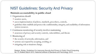 NIST Guidelines: Security And Privacy
Maintain accountability in public cloud
 Organizations should
 monitor assets,
 assess implementation of policies, standards, procedures, controls,
 guidelines that establish and protect the confidentiality, integrity, and availability of information
system resources.
 Continuous monitoring of security involves maintaining
 awareness of privacy and security controls, vulnerabilities, and threats
 Monitoring of
 the security of networks, information, and
 systems can respond by accepting, avoiding, or
 mitigating risk as situations change.
Radack, Shirley. Guidelines For Improving Security And Privacy In Public Cloud Computing.
No. ITL Bulletin March 2012. National Institute of Standards and Technology, 2012.
 