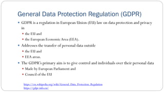 General Data Protection Regulation (GDPR)
 GDPR is a regulation in European Union (EU) law on data protection and privacy
in
 the EU and
 the European EconomicArea (EEA).
 Addresses the transfer of personal data outside
 the EU and
 EEA areas.
 The GDPR’s primary aim is to give control and individuals over their personal data
 Made by European Parliament and
 Council of the EU
https://en.wikipedia.org/wiki/General_Data_Protection_Regulation
https://gdpr-info.eu/
 