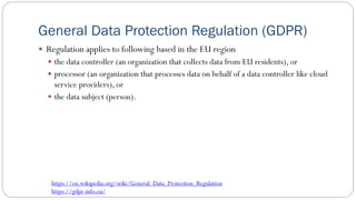 General Data Protection Regulation (GDPR)
 Regulation applies to following based in the EU region
 the data controller (an organization that collects data from EU residents), or
 processor (an organization that processes data on behalf of a data controller like cloud
service providers), or
 the data subject (person).
https://en.wikipedia.org/wiki/General_Data_Protection_Regulation
https://gdpr-info.eu/
 