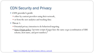 CDN Security and Privacy
 CDN provider's profit
 either by content providers using their network,
 or from the user analytics and tracking data:
 Threat 1:
 Potential privacy intrusion to do behavioral targeting.
 Same-Origin policy:“permits scripts if pages have the same origin (combination of URI
scheme, host name, and port number).”
https://en.wikipedia.org/wiki/Content_delivery_network
 