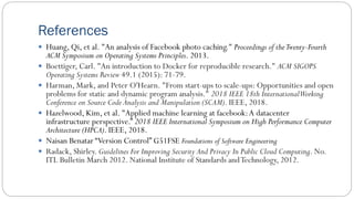 References
 Huang, Qi, et al. "An analysis of Facebook photo caching." Proceedings of theTwenty-Fourth
ACM Symposium on Operating Systems Principles. 2013.
 Boettiger, Carl. "An introduction to Docker for reproducible research." ACM SIGOPS
Operating Systems Review 49.1 (2015): 71-79.
 Harman, Mark, and Peter O'Hearn. "From start-ups to scale-ups: Opportunities and open
problems for static and dynamic program analysis." 2018 IEEE 18th InternationalWorking
Conference on Source Code Analysis and Manipulation (SCAM). IEEE, 2018.
 Hazelwood, Kim, et al. "Applied machine learning at facebook:A datacenter
infrastructure perspective.” 2018 IEEE International Symposium on High Performance Computer
Architecture (HPCA). IEEE, 2018.
 Naisan Benatar “Version Control” G51FSE Foundations of Software Engineering
 Radack, Shirley. Guidelines For Improving Security And Privacy In Public Cloud Computing. No.
ITL Bulletin March 2012. National Institute of Standards andTechnology, 2012.
 