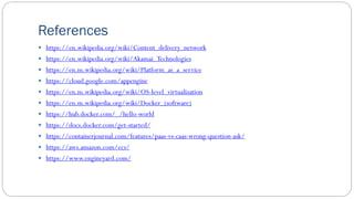 References
 https://en.wikipedia.org/wiki/Content_delivery_network
 https://en.wikipedia.org/wiki/Akamai_Technologies
 https://en.m.wikipedia.org/wiki/Platform_as_a_service
 https://cloud.google.com/appengine
 https://en.m.wikipedia.org/wiki/OS-level_virtualization
 https://en.m.wikipedia.org/wiki/Docker_(software)
 https://hub.docker.com/_/hello-world
 https://docs.docker.com/get-started/
 https://containerjournal.com/features/paas-vs-caas-wrong-question-ask/
 https://aws.amazon.com/ecs/
 https://www.engineyard.com/
 