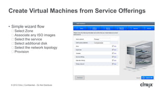 Create Virtual Machines from Service Offerings

• Simple wizard flow
 ᵒSelect Zone
 ᵒAssociate any ISO images
 ᵒSelect the service
 ᵒSelect additional disk
 ᵒSelect the network topology
 ᵒProvision




 © 2012 Citrix | Confidential – Do Not Distribute
 