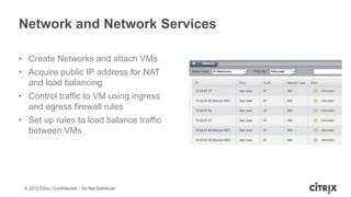 Network and Network Services

• Create Networks and attach VMs
• Acquire public IP address for NAT
  and load balancing
• Control traffic to VM using ingress
  and egress firewall rules
• Set up rules to load balance traffic
  between VMs




 © 2012 Citrix | Confidential – Do Not Distribute
 