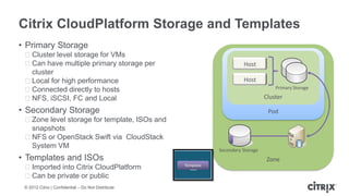 Citrix CloudPlatform Storage and Templates
• Primary Storage
 ᵒCluster level storage for VMs
 ᵒCan have multiple primary storage per                                  Host
  cluster
 ᵒLocal for high performance                                             Host
 ᵒConnected directly to hosts                                                          Primary Storage

 ᵒNFS, iSCSI, FC and Local                                                         Cluster

• Secondary Storage                                                                 Pod
 ᵒZone level storage for template, ISOs and
  snapshots
 ᵒNFS or OpenStack Swift via CloudStack
  System VM
                                                               Secondary Storage
• Templates and ISOs                                                                Zone
 ᵒImported into Citrix CloudPlatform                Template

 ᵒCan be private or public
 © 2012 Citrix | Confidential – Do Not Distribute
 