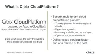 What is Citrix CloudPlatform?

                                                    • Secure, multi-tenant cloud
                                                      orchestration platform
                                                      – Turnkey platform for delivering IaaS
                                                        clouds
                                                      – Hypervisor agnostic
                                                      – Massively scalable, secure and open
                                                      – Open source, open standards
Build your cloud the way the world’s                • Deliver cloud services faster
 most successful clouds are built
                                                      and at a fraction of the cost


 © 2012 Citrix | Confidential – Do Not Distribute
 
