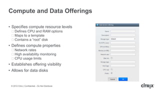 Compute and Data Offerings

• Specifies compute resource levels
 ᵒDefines CPU and RAM options
 ᵒMaps to a template
 ᵒContains a “root” disk
• Defines compute properties
 ᵒNetwork rates
 ᵒHigh availability monitoring
 ᵒCPU usage limits
• Establishes offering visibility
• Allows for data disks


 © 2012 Citrix | Confidential – Do Not Distribute
 