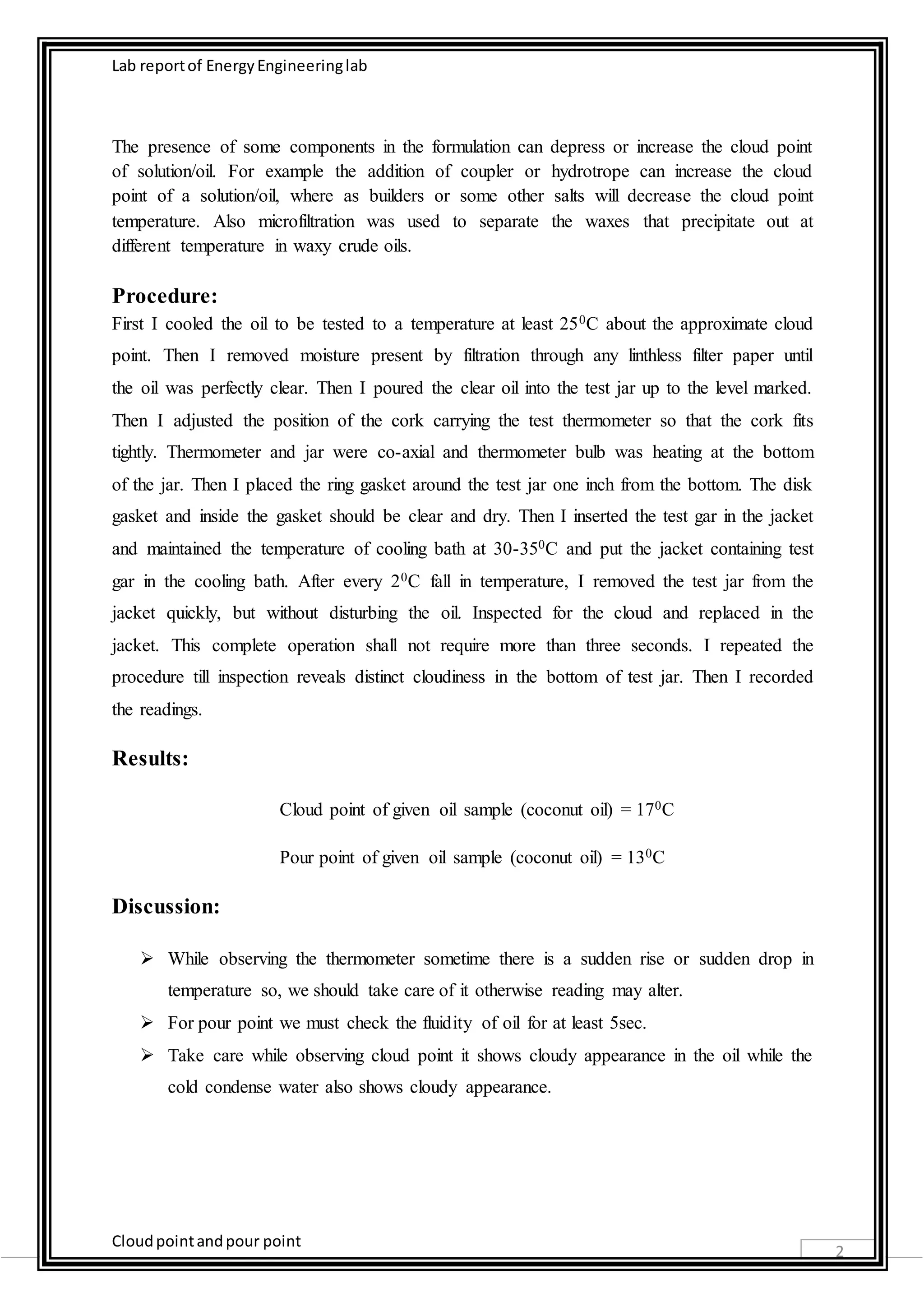 Lab report of Energy Engineering lab 
Cloud point and pour point 
2 
The presence of some components in the formulation can depress or increase the cloud point 
of solution/oil. For example the addition of coupler or hydrotrope can increase the cloud 
point of a solution/oil, where as builders or some other salts will decrease the cloud point 
temperature. Also microfiltration was used to separate the waxes that precipitate out at 
different temperature in waxy crude oils. 
Procedure: 
First I cooled the oil to be tested to a temperature at least 250C about the approximate cloud 
point. Then I removed moisture present by filtration through any linthless filter paper until 
the oil was perfectly clear. Then I poured the clear oil into the test jar up to the level marked. 
Then I adjusted the position of the cork carrying the test thermometer so that the cork fits 
tightly. Thermometer and jar were co-axial and thermometer bulb was heating at the bottom 
of the jar. Then I placed the ring gasket around the test jar one inch from the bottom. The disk 
gasket and inside the gasket should be clear and dry. Then I inserted the test gar in the jacket 
and maintained the temperature of cooling bath at 30-350C and put the jacket containing test 
gar in the cooling bath. After every 20C fall in temperature, I removed the test jar from the 
jacket quickly, but without disturbing the oil. Inspected for the cloud and replaced in the 
jacket. This complete operation shall not require more than three seconds. I repeated the 
procedure till inspection reveals distinct cloudiness in the bottom of test jar. Then I recorded 
the readings. 
Results: 
Cloud point of given oil sample (coconut oil) = 170C 
Pour point of given oil sample (coconut oil) = 130C 
Discussion: 
 While observing the thermometer sometime there is a sudden rise or sudden drop in 
temperature so, we should take care of it otherwise reading may alter. 
 For pour point we must check the fluidity of oil for at least 5sec. 
 Take care while observing cloud point it shows cloudy appearance in the oil while the 
cold condense water also shows cloudy appearance. 
