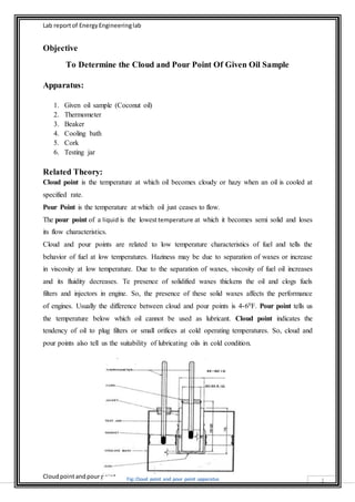 Lab report of Energy Engineering lab 
Cloud point and pour point 
1 
Objective 
To Determine the Cloud and Pour Point Of Given Oil Sample 
Apparatus: 
1. Given oil sample (Coconut oil) 
2. Thermometer 
3. Beaker 
4. Cooling bath 
5. Cork 
6. Testing jar 
Related Theory: 
Cloud point is the temperature at which oil becomes cloudy or hazy when an oil is cooled at 
specified rate. 
Pour Point is the temperature at which oil just ceases to flow. 
The pour point of a liquid is the lowest temperature at which it becomes semi solid and loses 
its flow characteristics. 
Cloud and pour points are related to low temperature characteristics of fuel and tells the 
behavior of fuel at low temperatures. Haziness may be due to separation of waxes or increase 
in viscosity at low temperature. Due to the separation of waxes, viscosity of fuel oil increases 
and its fluidity decreases. Te presence of solidified waxes thickens the oil and clogs fuels 
filters and injectors in engine. So, the presence of these solid waxes affects the performance 
of engines. Usually the difference between cloud and pour points is 4-60F. Pour point tells us 
the temperature below which oil cannot be used as lubricant. Cloud point indicates the 
tendency of oil to plug filters or small orifices at cold operating temperatures. So, cloud and 
pour points also tell us the suitability of lubricating oils in cold condition. 
Fig: Cloud point and pour point apparatus 
 