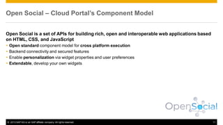 Open Social – Cloud Portal’s Component Model
Open Social is a set of APIs for building rich, open and interoperable web applications based
on HTML, CSS, and JavaScript





Open standard component model for cross platform execution
Backend connectivity and secured features
Enable personalization via widget properties and user preferences
Extendable, develop your own widgets

© 2013 SAP AG or an SAP affiliate company. All rights reserved.

11

 