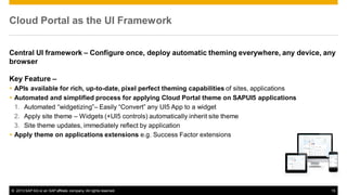 Cloud Portal as the UI Framework
Central UI framework – Configure once, deploy automatic theming everywhere, any device, any
browser

Key Feature –
 APIs available for rich, up-to-date, pixel perfect theming capabilities of sites, applications
 Automated and simplified process for applying Cloud Portal theme on SAPUI5 applications
1. Automated “widgetizing”– Easily “Convert” any UI5 App to a widget
2. Apply site theme – Widgets (+UI5 controls) automatically inherit site theme
3. Site theme updates, immediately reflect by application
 Apply theme on applications extensions e.g. Success Factor extensions

© 2013 SAP AG or an SAP affiliate company. All rights reserved.

15

 
