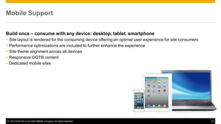 Mobile Support
Build once – consume with any device: desktop, tablet, smartphone






Site layout is rendered for the consuming device offering an optimal user experience for site consumers
Performance optimizations are included to further enhance the experience
Site theme alignment across all devices
Responsive OOTB content
Dedicated mobile sites

© 2013 SAP AG or an SAP affiliate company. All rights reserved.

18

 