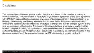 Disclaimer
This presentation outlines our general product direction and should not be relied on in making a
purchase decision. This presentation is not subject to your license agreement or any other agreement
with SAP. SAP has no obligation to pursue any course of business outlined in this presentation or to
develop or release any functionality mentioned in this presentation. This presentation and SAP's
strategy and possible future developments are subject to change and may be changed by SAP at any
time for any reason without notice. This document is provided without a warranty of any kind, either
express or implied, including but not limited to, the implied warranties of merchantability, fitness for a
particular purpose, or non-infringement. SAP assumes no responsibility for errors or omissions in this
document, except if such damages were caused by SAP intentionally or grossly negligent.

© 2013 SAP AG or an SAP affiliate company. All rights reserved.

2

 