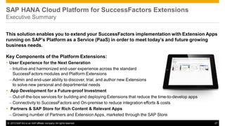 SAP HANA Cloud Platform for SuccessFactors Extensions
Executive Summary
This solution enables you to extend your SuccessFactors implementation with Extension Apps
running on SAP’s Platform as a Service (PaaS) in order to meet today’s and future growing
business needs.
Key Components of the Platform Extensions:
 User Experience for the Next Generation
– Intuitive and harmonized end-user experience across the standard
SuccessFactors modules and Platform Extensions
– Admin and end-user ability to discover, trial, and author new Extensions
to solve new personal and departmental needs
 App Development for a Future-proof Investment
– Out-of-the-box services for building and deploying Extensions that reduce the time-to-develop apps
– Connectivity to SuccessFactors and On-premise to reduce integration efforts & costs
 Partners & SAP Store for Rich Content & Relevant Apps
– Growing number of Partners and Extension Apps, marketed through the SAP Store
© 2013 SAP AG or an SAP affiliate company. All rights reserved.

27

 
