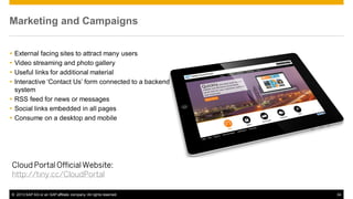 Marketing and Campaigns





External facing sites to attract many users
Video streaming and photo gallery
Useful links for additional material
Interactive ‘Contact Us’ form connected to a backend
system
 RSS feed for news or messages
 Social links embedded in all pages
 Consume on a desktop and mobile

Cloud Portal Official Website:
http://tiny.cc/CloudPortal
© 2013 SAP AG or an SAP affiliate company. All rights reserved.

34

 