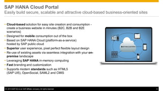 SAP HANA Cloud Portal
Easily build secure, scalable and attractive cloud-based business-oriented sites
 Cloud-based solution for easy site creation and consumption create a business website in minutes (B2C, B2B and B2E
scenarios)
 Designed for mobile consumption out of the box
 Based on SAP HANA Cloud (platform-as-a-service)
hosted by SAP public cloud
 Superior user experience, pixel perfect flexible layout design
 Re-use of existing assets via seamless integration with your onpremise landscape
 Leveraging SAP HANA in-memory computing
 Fast branding and customization
 Supports modern standards such as HTML5
(SAP UI5), OpenSocial, SAML2 and CMIS

© 2013 SAP AG or an SAP affiliate company. All rights reserved.

6

 