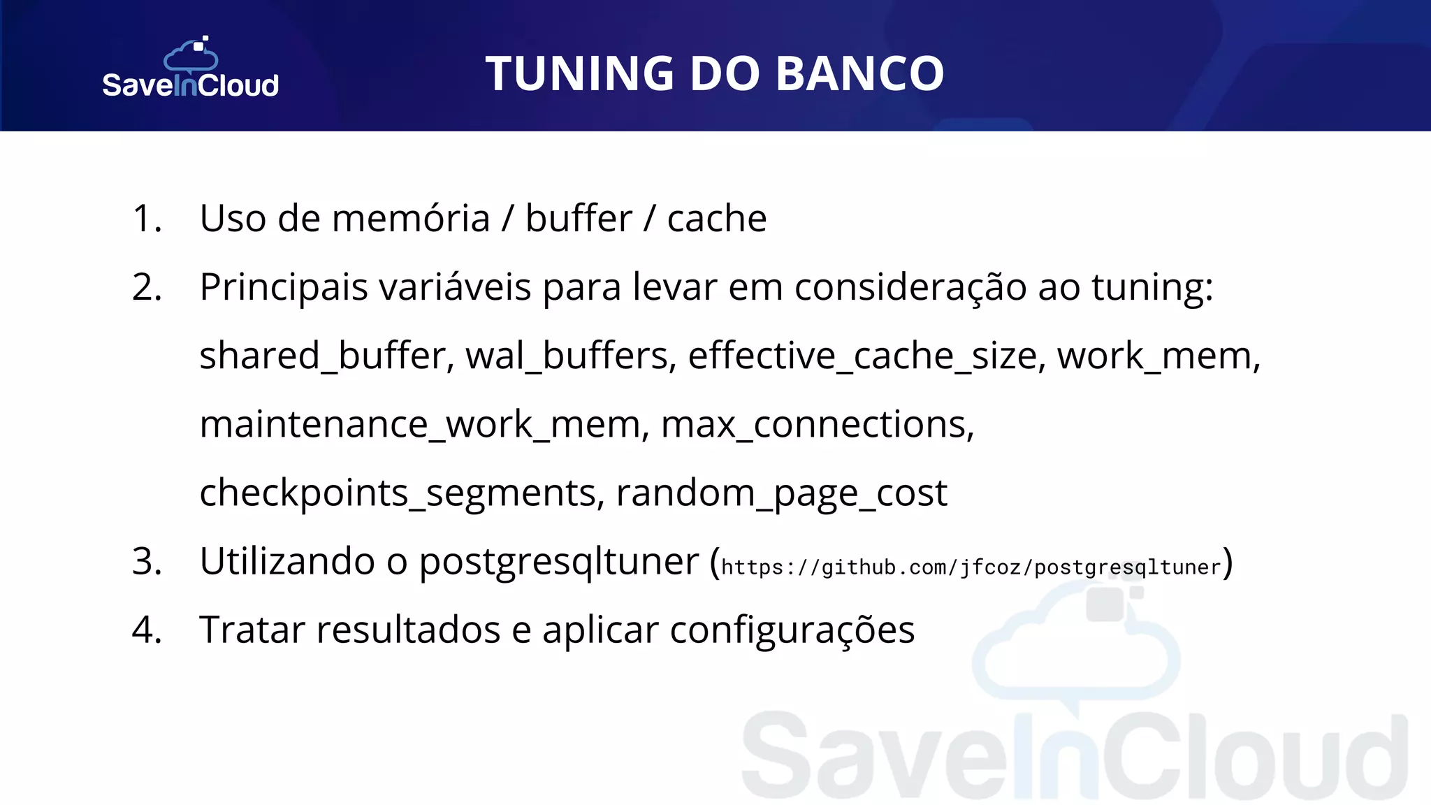 TUNING DO BANCO 1. Uso de memória / buﬀer / cache 2. Principais variáveis para levar em consideração ao tuning: shared_buﬀer, wal_buﬀers, eﬀective_cache_size, work_mem, maintenance_work_mem, max_connections, checkpoints_segments, random_page_cost 3. Utilizando o postgresqltuner (https://github.com/jfcoz/postgresqltuner) 4. Tratar resultados e aplicar conﬁgurações 
