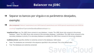 Balancer no JDBC
➔ Separar os bancos por vírgula e os parâmetros desejados,
exemplo:
➔ jdbc:postgresql://banco1.saveincloud.com:3433,banco2.saveincloud.com:3433,banco3.saveincloud.com:3433/ac
counting? targetServerType=preferSlave&loadBalanceHosts=true
targetServerType: any: The JDBC driver connects to any database. / master: The JDBC driver only connects to the primary
database. / slave: The JDBC driver only connects to the secondary database. / preferSlave: The JDBC driver connects to the
secondary database in priority. If no secondary database is available, the JDBC driver connects to the primary database.
loadBalanceHosts: speciﬁes whether to randomly connect to the databases. Valid values:
● False: The databases are connected in the sequence speciﬁed in the command. This is the default value.
● True: The databases are randomly connected.
 