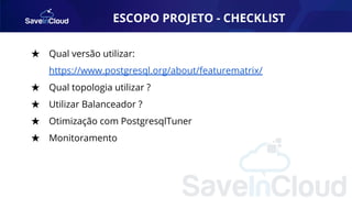 ESCOPO PROJETO - CHECKLIST
★ Qual versão utilizar:
https://www.postgresql.org/about/featurematrix/
★ Qual topologia utilizar ?
★ Utilizar Balanceador ?
★ Otimização com PostgresqlTuner
★ Monitoramento
 