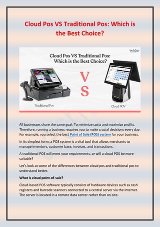 Cloud Pos VS Traditional Pos: Which is
the Best Choice?
All businesses share the same goal: To minimize costs and maximize profits.
Therefore, running a business requires you to make crucial decisions every day.
For example, you select the best Point of Sale (POS) system for your business.
In its simplest form, a POS system is a vital tool that allows merchants to
manage inventory, customer base, invoices, and transactions.
A traditional POS will meet your requirements, or will a cloud POS be more
suitable?
Let’s look at some of the differences between cloud pos and traditional pos to
understand better.
What is cloud point-of-sale?
Cloud-based POS software typically consists of hardware devices such as cash
registers and barcode scanners connected to a central server via the Internet.
The server is located in a remote data center rather than on-site.
 