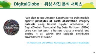 20
-
“We plan to use Amazon SageMaker to train models
against petabytes of Earth observation imagery
datasets using hosted Jupyter notebooks, so
DigitalGlobe's Geospatial Big Data Platform (GBDX)
users can just push a button, create a model, and
deploy it all within one scalable distributed
environment at scale.”
- Dr. Walter Scott, CTO of Maxar Technologies and founder of DigitalGlobe
 