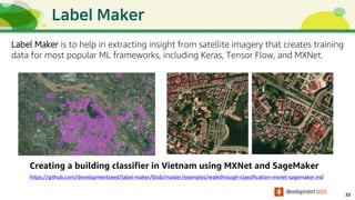 33
Creating a building classifier in Vietnam using MXNet and SageMaker
Label Maker is to help in extracting insight from satellite imagery that creates training
data for most popular ML frameworks, including Keras, Tensor Flow, and MXNet.
https://github.com/developmentseed/label-maker/blob/master/examples/walkthrough-classification-mxnet-sagemaker.md
 