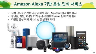 41
• 음성 인식을 기반한 가정용 비서 기기, Amazon Echo 최초 출시
• 장난감, 가전, 모바일 기기 등 수 천만대의 Alexa 탑재 기기 출시
• 다양한 음성 비서 서비스 산업 생태계 확대
 