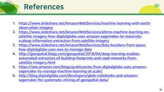45
1. https://www.slideshare.net/AmazonWebServices/machine-learning-with-earth-
observation-imagery
2. https://www.slideshare.net/AmazonWebServices/altime-machine-learning-on-
satellite-imagery-how-digitalglobe-uses-amazon-sagemaker-to-massively-
scaleup-information-extraction-from-satellite-imagery
3. https://www.slideshare.net/AmazonWebServices/data-boulders-from-space-
how-digitalglobe-uses-aws-to-manage-data
4. http://geospatial.blogs.com/geospatial/2018/04/deep-learning-enables-
automated-extraction-of-building-footprints-and-road-networks-from-
satellite-imagery.html
5. https://aws.amazon.com/blogs/publicsector/how-digitalglobe-uses-amazon-
sagemaker-to-manage-machine-learning-at-scale/
6. http://blog.digitalglobe.com/developers/gbdx-notebooks-and-amazon-
sagemaker-for-systematic-mining-of-geospatial-data/
 