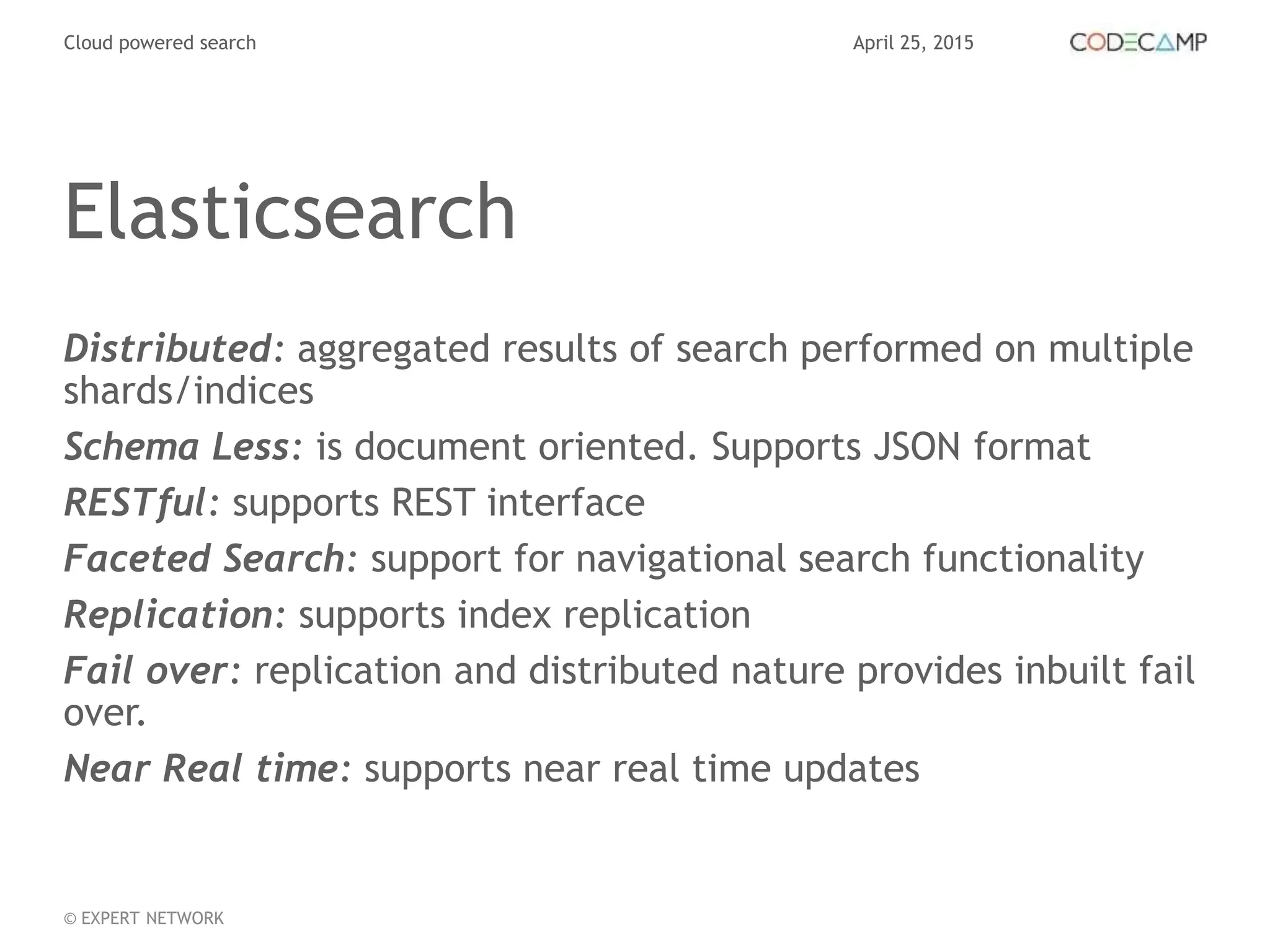 April 25, 2015Cloud powered search
© EXPERT NETWORK
Elasticsearch
Distributed: aggregated results of search performed on multiple
shards/indices
Schema Less: is document oriented. Supports JSON format
RESTful: supports REST interface
Faceted Search: support for navigational search functionality
Replication: supports index replication
Fail over: replication and distributed nature provides inbuilt fail
over.
Near Real time: supports near real time updates
 