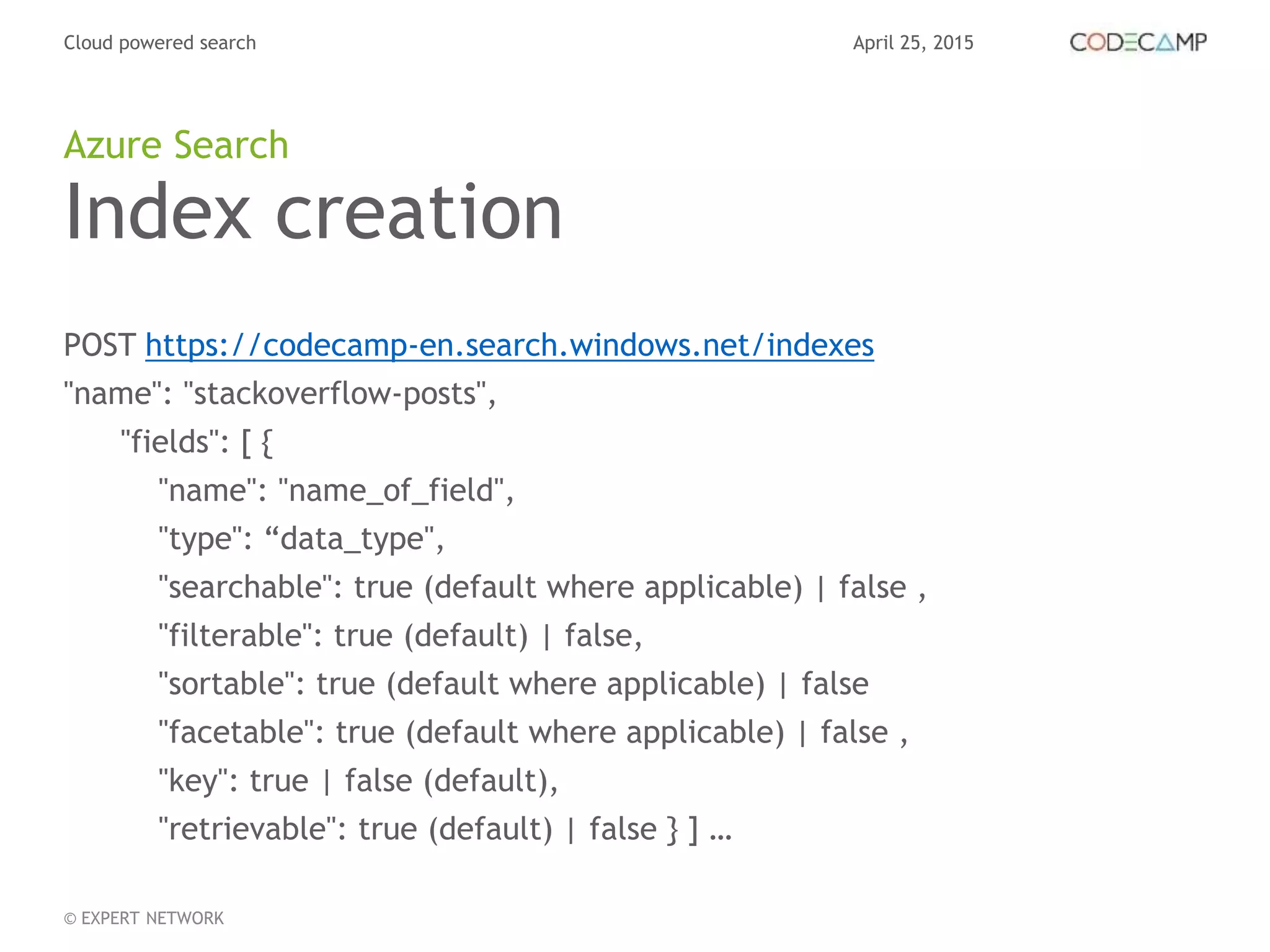 April 25, 2015Cloud powered search
© EXPERT NETWORK
Index creation
POST https://codecamp-en.search.windows.net/indexes
"name": "stackoverflow-posts",
"fields": [ {
"name": "name_of_field",
"type": “data_type",
"searchable": true (default where applicable) | false ,
"filterable": true (default) | false,
"sortable": true (default where applicable) | false
"facetable": true (default where applicable) | false ,
"key": true | false (default),
"retrievable": true (default) | false } ] …
Azure Search
 
