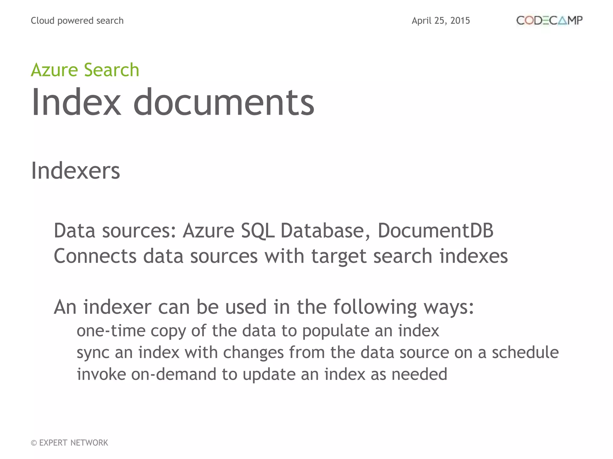 April 25, 2015Cloud powered search
© EXPERT NETWORK
Index documents
Indexers
Data sources: Azure SQL Database, DocumentDB
Connects data sources with target search indexes
An indexer can be used in the following ways:
one-time copy of the data to populate an index
sync an index with changes from the data source on a schedule
invoke on-demand to update an index as needed
Azure Search
 