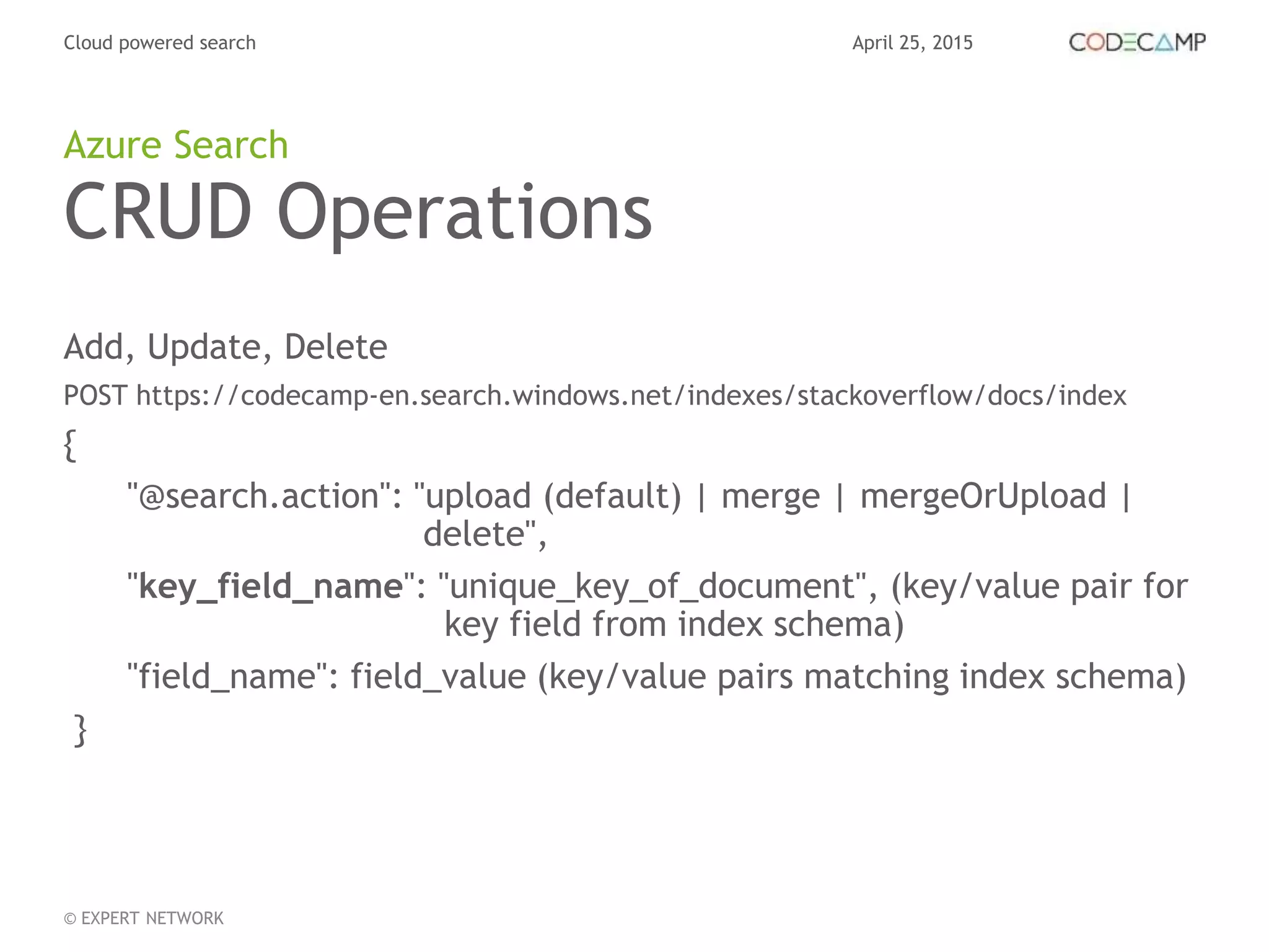 April 25, 2015Cloud powered search
© EXPERT NETWORK
CRUD Operations
Add, Update, Delete
POST https://codecamp-en.search.windows.net/indexes/stackoverflow/docs/index
{
"@search.action": "upload (default) | merge | mergeOrUpload |
delete",
"key_field_name": "unique_key_of_document", (key/value pair for
key field from index schema)
"field_name": field_value (key/value pairs matching index schema)
}
Azure Search
 