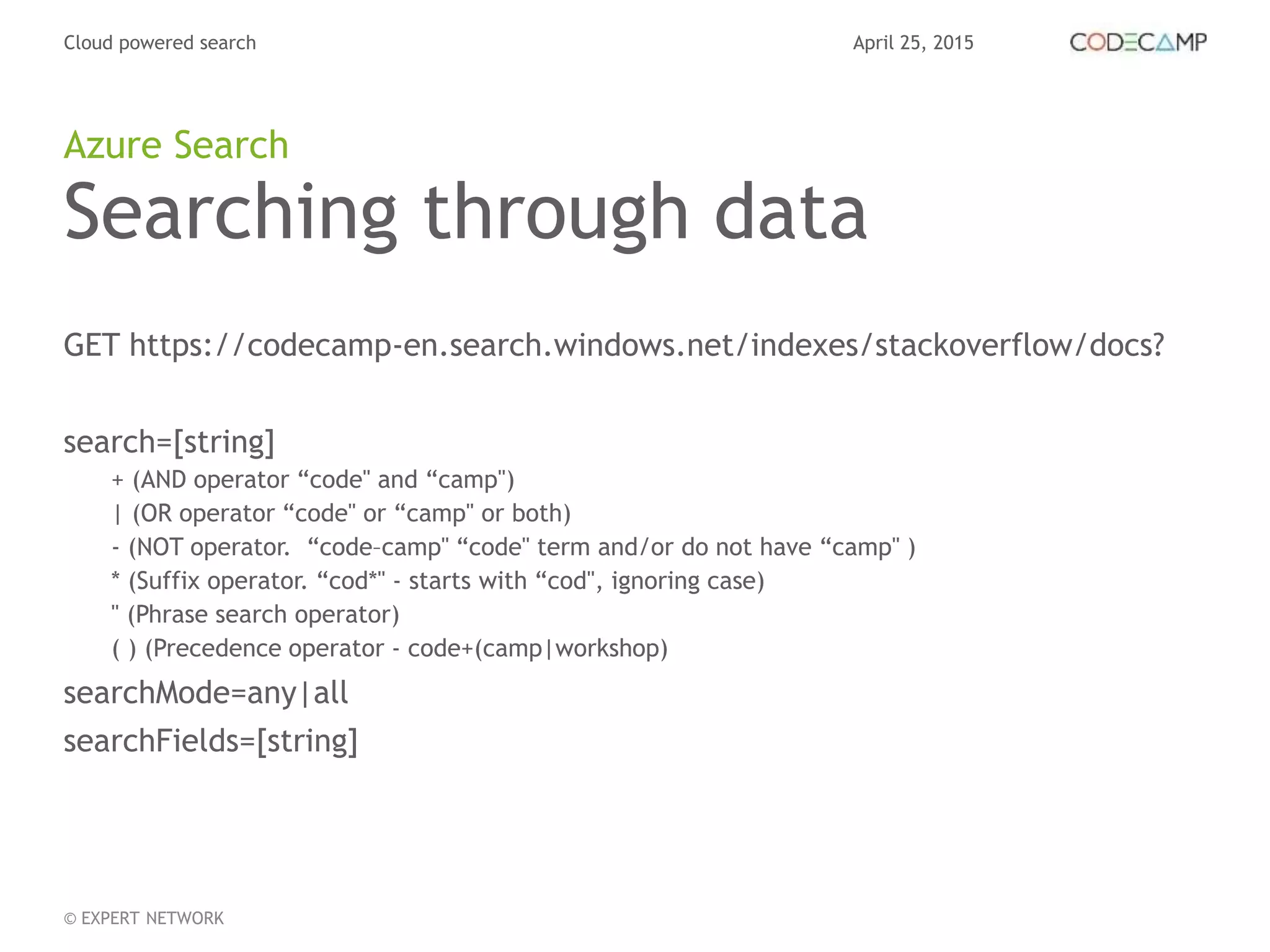 April 25, 2015Cloud powered search
© EXPERT NETWORK
Searching through data
GET https://codecamp-en.search.windows.net/indexes/stackoverflow/docs?
search=[string]
+ (AND operator “code" and “camp")
| (OR operator “code" or “camp" or both)
- (NOT operator. “code–camp" “code" term and/or do not have “camp" )
* (Suffix operator. “cod*" - starts with “cod", ignoring case)
" (Phrase search operator)
( ) (Precedence operator - code+(camp|workshop)
searchMode=any|all
searchFields=[string]
Azure Search
 