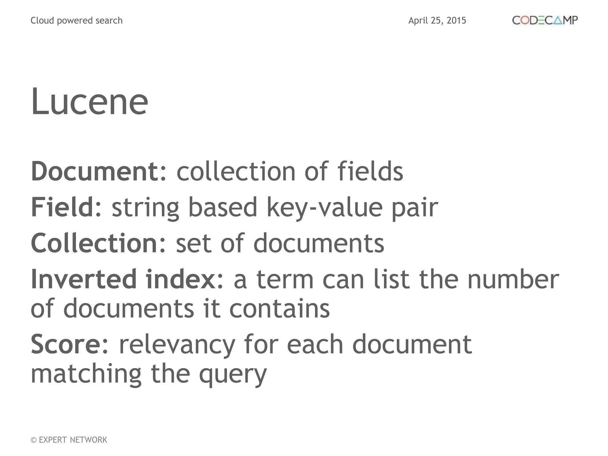 April 25, 2015Cloud powered search
© EXPERT NETWORK
Lucene
Document: collection of fields
Field: string based key-value pair
Collection: set of documents
Inverted index: a term can list the number
of documents it contains
Score: relevancy for each document
matching the query
 
