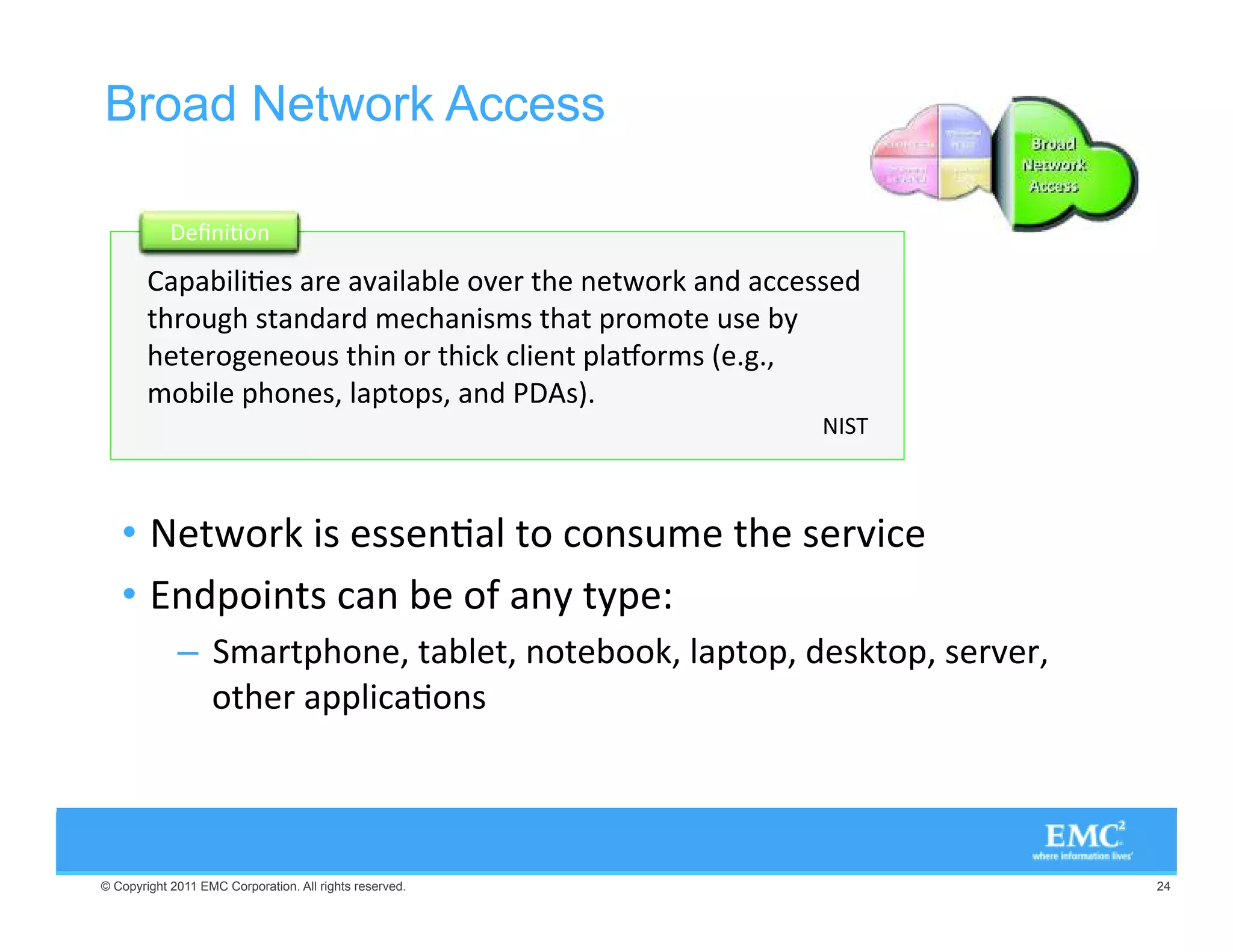 Broad Network Access

                 #.)6/.

         0),)6 3 2 :),, /: 2 4( . 4;/2+ .  33 
        4(2/9'( 34.2 - (.)3-3 4(4 02/-/4 93 =
        ( 4 2/' . /93 4(). /2 4()+ ,) .4 0,5/2-3 K B'B@
        -/), 0(/. 3@ ,04/03@ .  3LB
                                                         




   •   4;/2+ )3 33 .6, 4/ /.39- 4( 3 2:)
   •  .0/).43 .  /! .= 4=0 A
             –  -240(/. @ 4, 4@ ./4 //+@ ,04/0@  3+4/0@ 3 2: 2@
                /4( 2 00,)6/.3



© Copyright 2011 EMC Corporation. All rights reserved.                   24
 