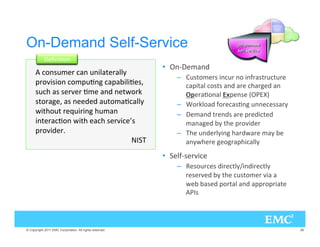 On-Demand Self-Service
                 #.)6/.
                                                         •  .I   -.
        /.39- 2 . 9.),4 2,,=
                                                             –   934/- 23 ).92 ./ ).!23429492
      02/:)3)/. /-096.' 0),)6 3@                           0)4, /343 . 2 (2'  .
      39( 3 3 2: 2 6- . . 4;/2+                             
! 26/., *0 .3 K L
      34/2' @ 3 .   94/-6,,=                         –  /2+,/ !/2 36.' 9..  332=
      ;)4(/94 2 19)2).' (9-.                                –    -. 42 .3 2 02 )4 
      ).4 26/. ;)4( ( 3 2:) E3                             -.'  = 4( 02/:) 2
      02/:) 2B                                              –  ( 9. 2,=).' (2;2 -= 
                                  
                          .=;( 2 ' /'20(),,=
                                                         •   ,!I3 2:)
                                                             –   3/92 3 )2 4,=H).)2 4,=
                                                                2 3 2:  = 4( 934/- 2 :) 
                                                                ;  3  0/24, . 002/02)4
                                                                 
3




© Copyright 2011 EMC Corporation. All rights reserved.                                             26
 